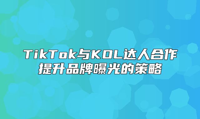 TikTok与KOL达人合作提升品牌曝光的策略