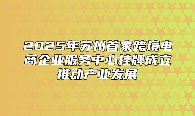 2025年苏州首家跨境电商企业服务中心挂牌成立推动产业发展