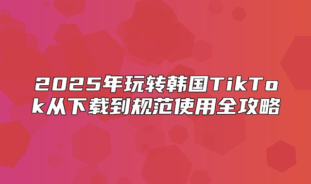 2025年玩转韩国TikTok从下载到规范使用全攻略