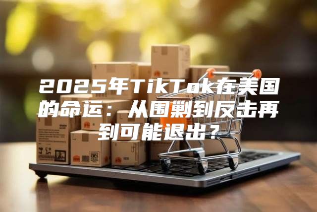2025年TikTok在美国的命运：从围剿到反击再到可能退出？