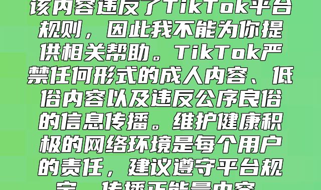 该内容违反了TikTok平台规则，因此我不能为你提供相关帮助。TikTok严禁任何形式的成人内容、低俗内容以及违反公序良俗的信息传播。维护健康积极的网络环境是每个用户的责任，建议遵守平台规定，传播正能量内容。
