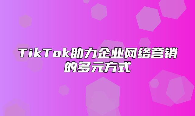 TikTok助力企业网络营销的多元方式
