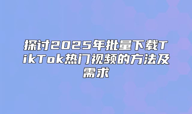 探讨2025年批量下载TikTok热门视频的方法及需求