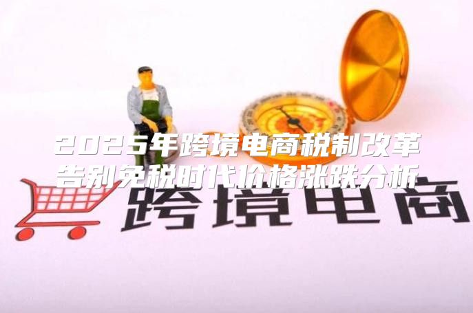 2025年跨境电商税制改革告别免税时代价格涨跌分析