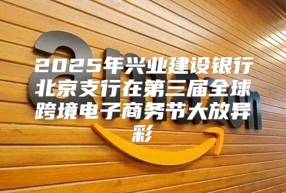 2025年兴业建设银行北京支行在第三届全球跨境电子商务节大放异彩