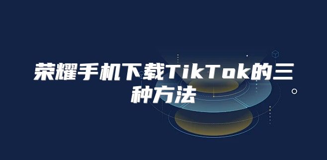 荣耀手机下载TikTok的三种方法