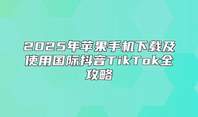 2025年苹果手机下载及使用国际抖音TikTok全攻略
