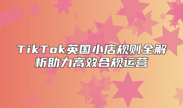 TikTok英国小店规则全解析助力高效合规运营