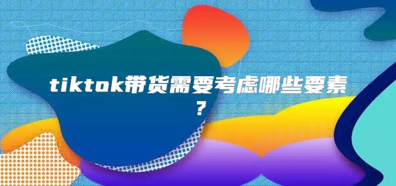 tiktok带货需要考虑哪些要素？