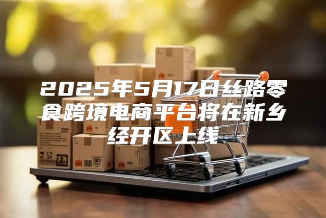 2025年5月17日丝路零食跨境电商平台将在新乡经开区上线