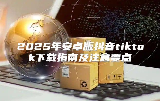 2025年安卓版抖音tiktok下载指南及注意要点