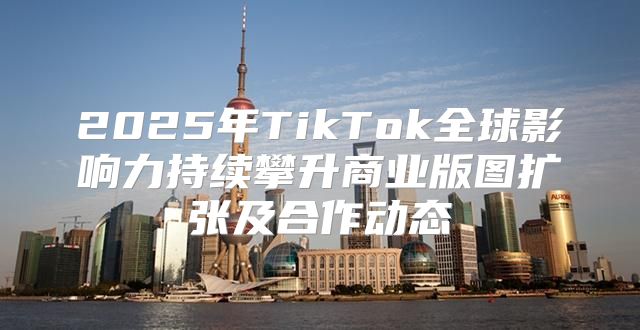 2025年TikTok全球影响力持续攀升商业版图扩张及合作动态