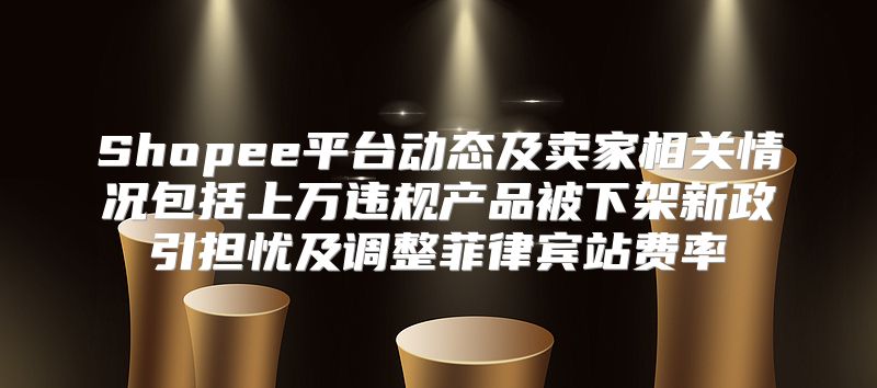 Shopee平台动态及卖家相关情况包括上万违规产品被下架新政引担忧及调整菲律宾站费率