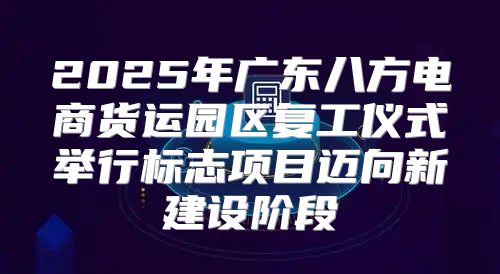 2025年广东八方电商货运园区复工仪式举行标志项目迈向新建设阶段