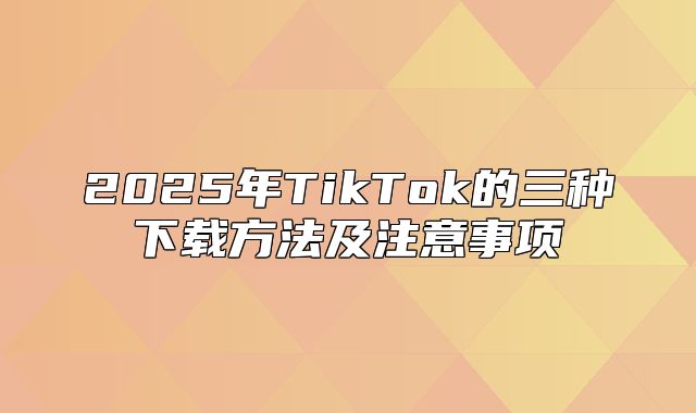 2025年TikTok的三种下载方法及注意事项
