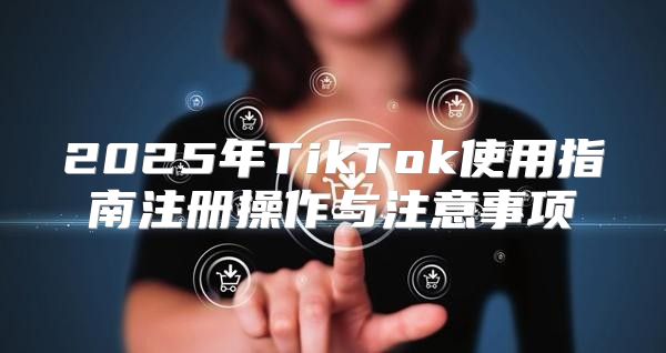 2025年TikTok使用指南注册操作与注意事项