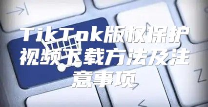 TikTok版权保护视频下载方法及注意事项