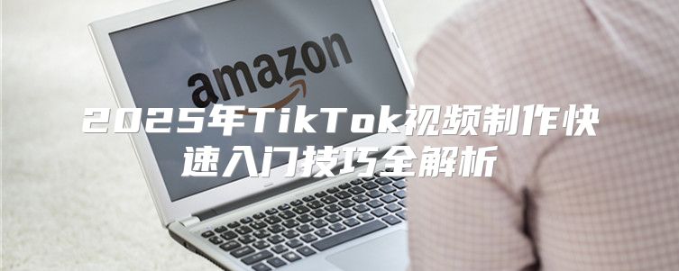 2025年TikTok视频制作快速入门技巧全解析