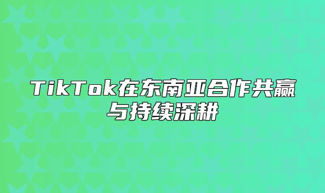TikTok在东南亚合作共赢与持续深耕