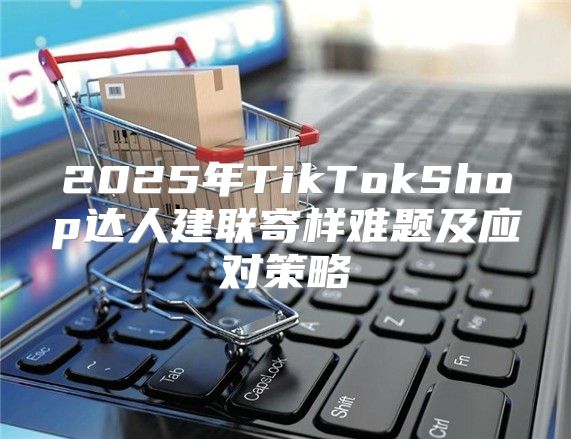 2025年TikTokShop达人建联寄样难题及应对策略