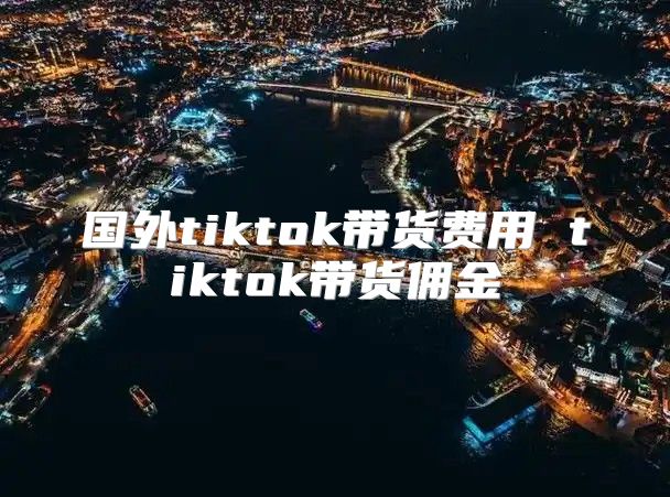 国外tiktok带货费用 tiktok带货佣金