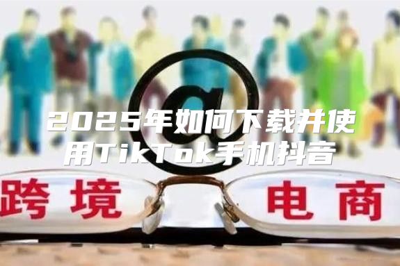 2025年如何下载并使用TikTok手机抖音