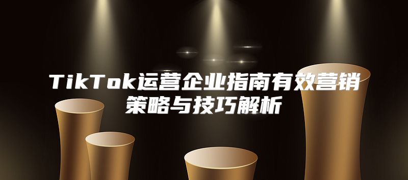TikTok运营企业指南有效营销策略与技巧解析