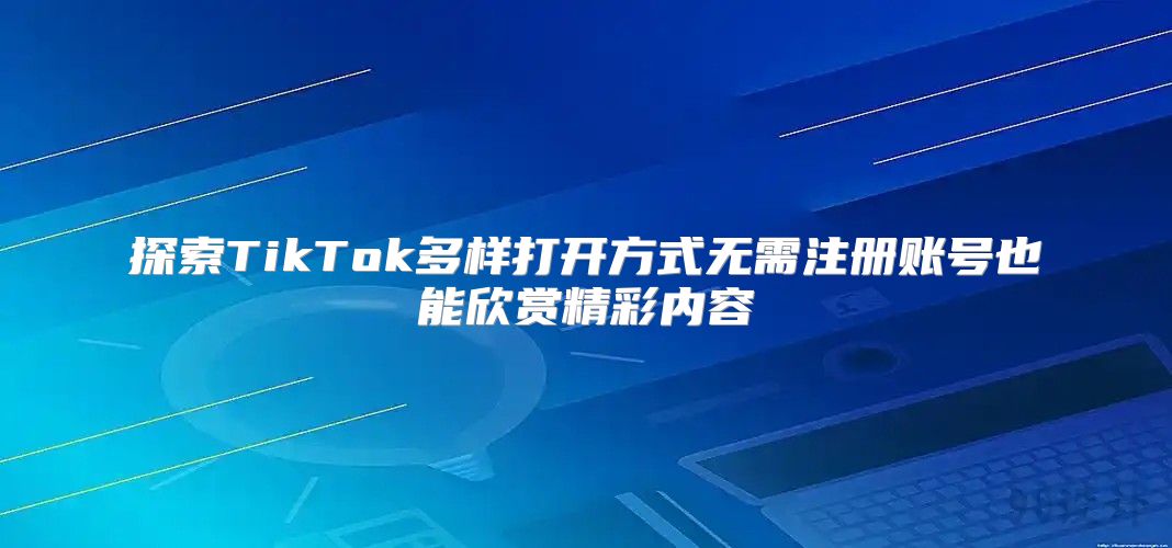 探索TikTok多样打开方式无需注册账号也能欣赏精彩内容