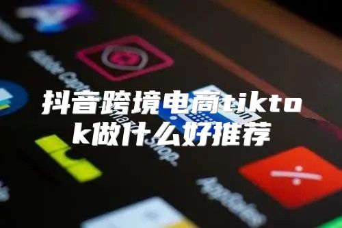 抖音跨境电商tiktok做什么好推荐