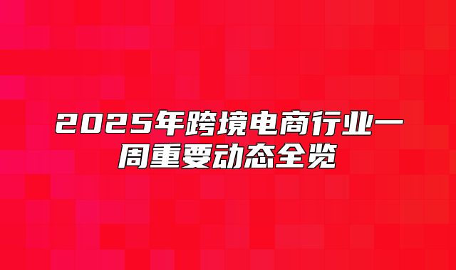 2025年跨境电商行业一周重要动态全览