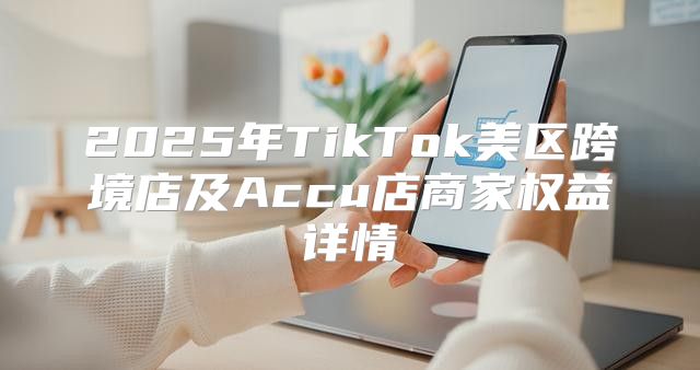 2025年TikTok美区跨境店及Accu店商家权益详情