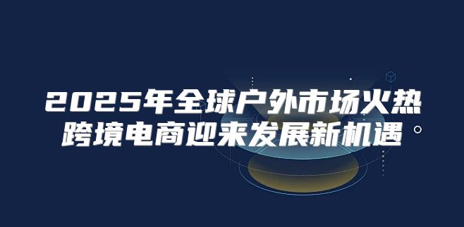 2025年全球户外市场火热跨境电商迎来发展新机遇