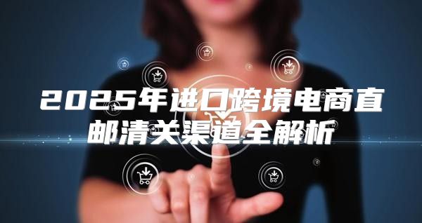 2025年进口跨境电商直邮清关渠道全解析