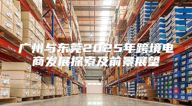 广州与东莞2025年跨境电商发展探索及前景展望