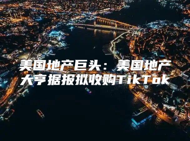 美国地产巨头：美国地产大亨据报拟收购TikTok