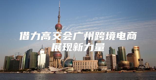 借力高交会广州跨境电商展现新力量