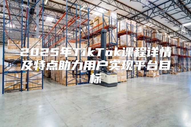 2025年TikTok课程详情及特点助力用户实现平台目标
