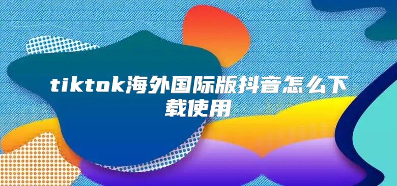 tiktok海外国际版抖音怎么下载使用