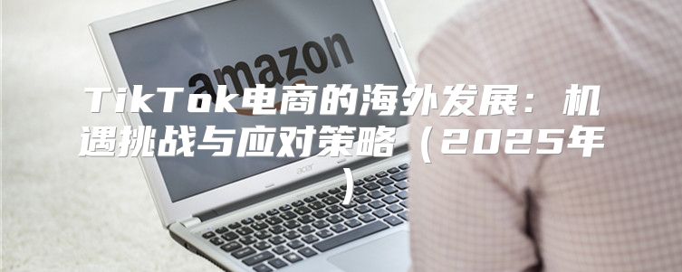 TikTok电商的海外发展：机遇挑战与应对策略2025年