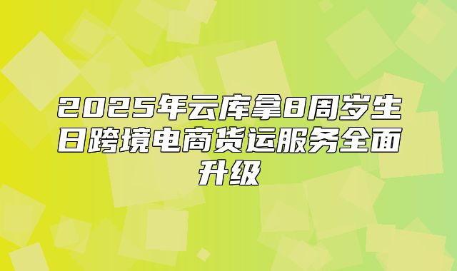2025年云库拿8周岁生日跨境电商货运服务全面升级