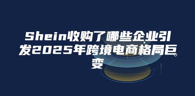 Shein收购了哪些企业引发2025年跨境电商格局巨变