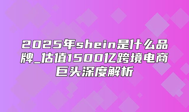 2025年shein是什么品牌_估值1500亿跨境电商巨头深度解析