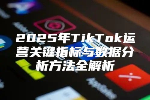 2025年TikTok运营关键指标与数据分析方法全解析