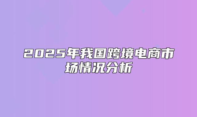 2025年我国跨境电商市场情况分析