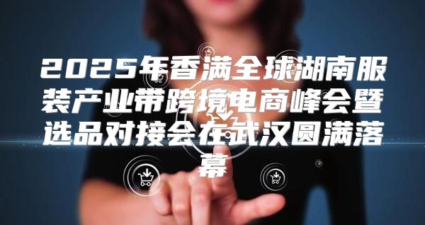 2025年香满全球湖南服装产业带跨境电商峰会暨选品对接会在武汉圆满落幕