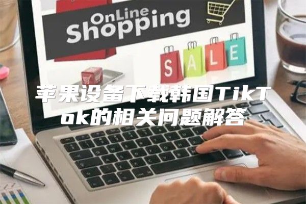 苹果设备下载韩国TikTok的相关问题解答