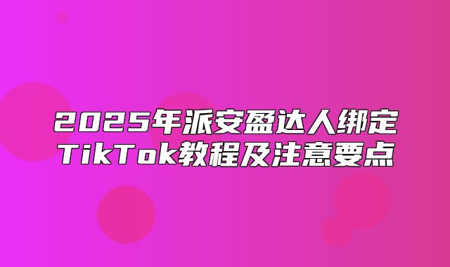 2025年派安盈达人绑定TikTok教程及注意要点