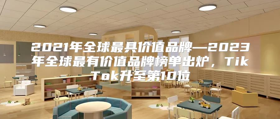 2021年全球最具价值品牌—2023年全球最有价值品牌榜单出炉，TikTok升至第10位