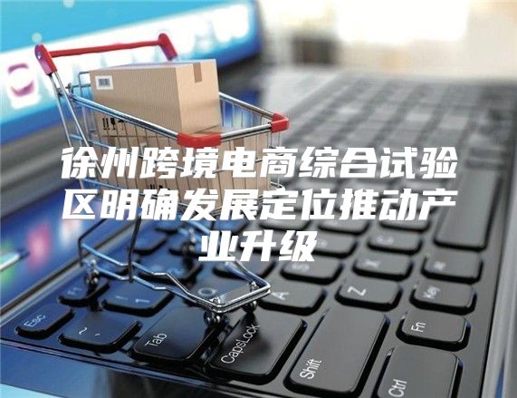 徐州跨境电商综合试验区明确发展定位推动产业升级