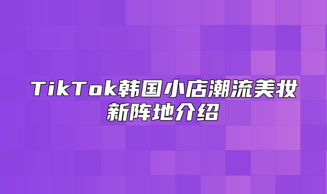 TikTok韩国小店潮流美妆新阵地介绍
